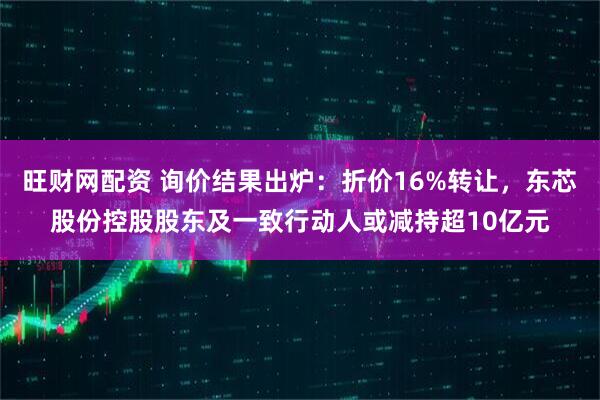 旺财网配资 询价结果出炉：折价16%转让，东芯股份控股股东及一致行动人或减持超10亿元