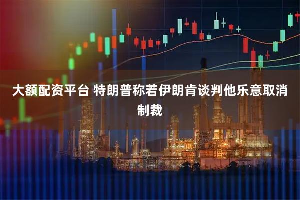 大额配资平台 特朗普称若伊朗肯谈判他乐意取消制裁