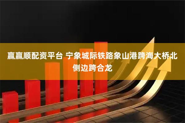 赢赢顺配资平台 宁象城际铁路象山港跨海大桥北侧边跨合龙