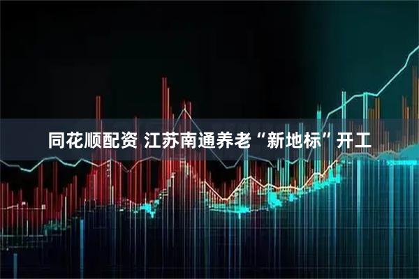同花顺配资 江苏南通养老“新地标”开工