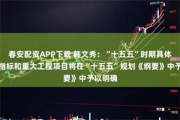 春安配资APP下载 韩文秀：“十五五”时期具体的定量指标和重大工程项目将在“十五五”规划《纲要》中予以明确