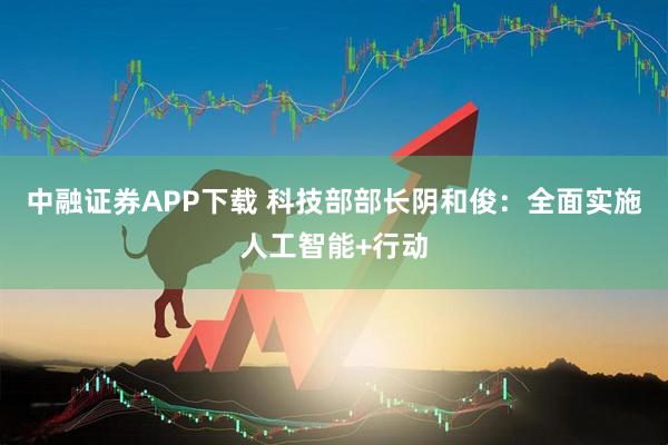中融证券APP下载 科技部部长阴和俊：全面实施人工智能+行动