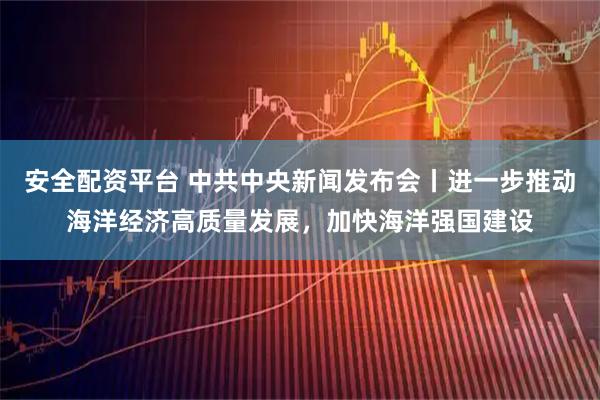 安全配资平台 中共中央新闻发布会丨进一步推动海洋经济高质量发展，加快海洋强国建设