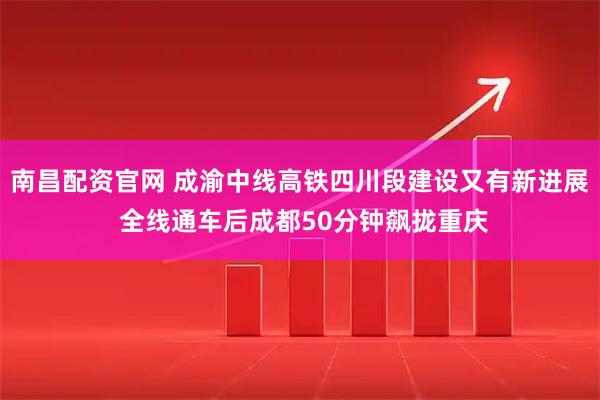 南昌配资官网 成渝中线高铁四川段建设又有新进展 全线通车后成都50分钟飙拢重庆
