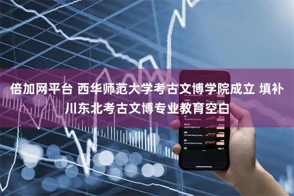 倍加网平台 西华师范大学考古文博学院成立 填补川东北考古文博专业教育空白