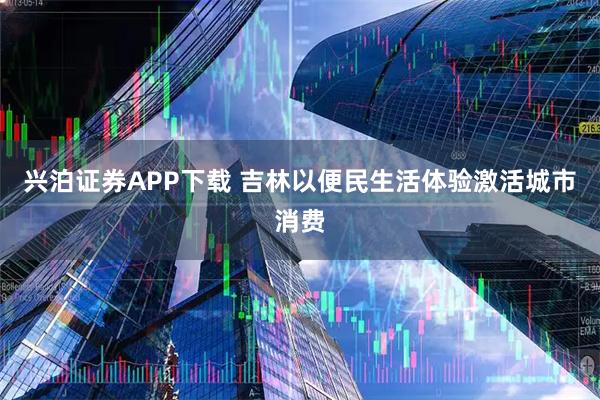 兴泊证券APP下载 吉林以便民生活体验激活城市消费