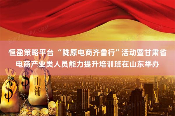 恒盈策略平台 “陇原电商齐鲁行”活动暨甘肃省电商产业类人员能力提升培训班在山东举办
