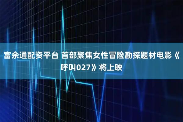 富余通配资平台 首部聚焦女性冒险勘探题材电影《呼叫027》将上映