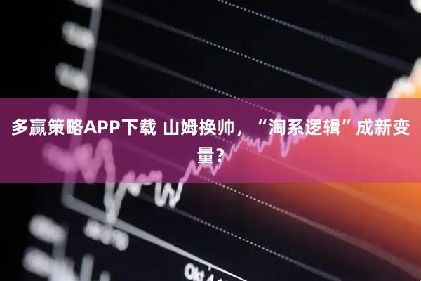 多赢策略APP下载 山姆换帅，“淘系逻辑”成新变量？