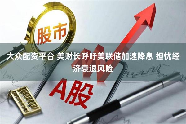 大众配资平台 美财长呼吁美联储加速降息 担忧经济衰退风险