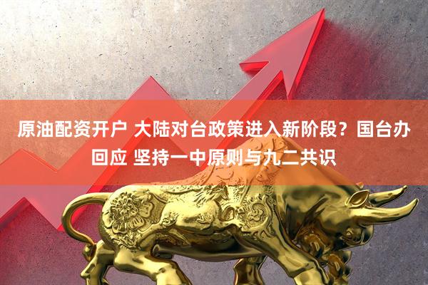 原油配资开户 大陆对台政策进入新阶段？国台办回应 坚持一中原则与九二共识