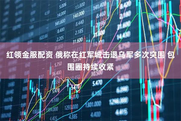 红领金服配资 俄称在红军城击退乌军多次突围 包围圈持续收紧