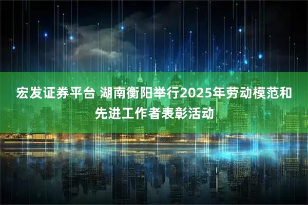 宏发证券平台 湖南衡阳举行2025年劳动模范和先进工作者表彰活动