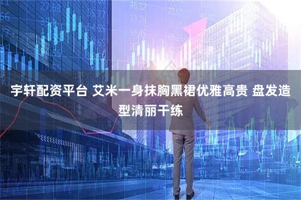 宇轩配资平台 艾米一身抹胸黑裙优雅高贵 盘发造型清丽干练