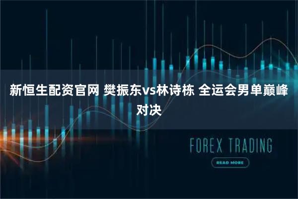 新恒生配资官网 樊振东vs林诗栋 全运会男单巅峰对决