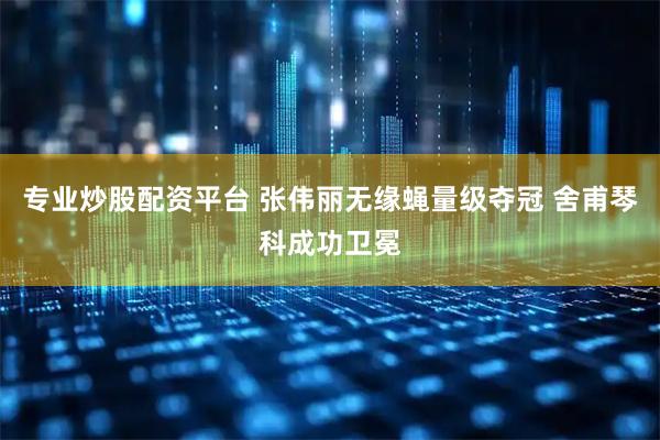 专业炒股配资平台 张伟丽无缘蝇量级夺冠 舍甫琴科成功卫冕