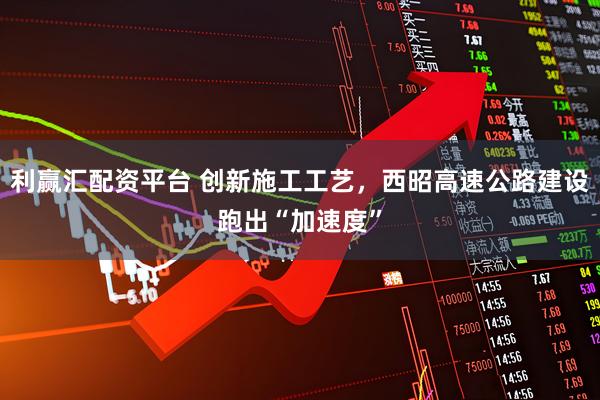 利赢汇配资平台 创新施工工艺，西昭高速公路建设跑出“加速度”
