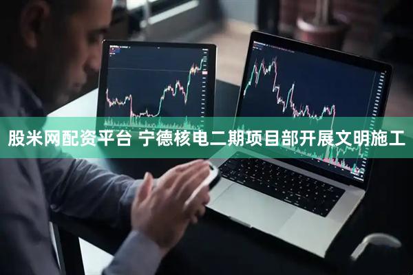 股米网配资平台 宁德核电二期项目部开展文明施工