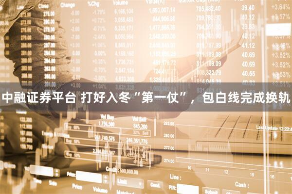 中融证券平台 打好入冬“第一仗”，包白线完成换轨