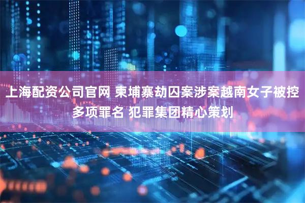 上海配资公司官网 柬埔寨劫囚案涉案越南女子被控多项罪名 犯罪集团精心策划