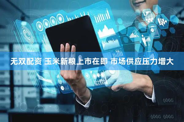 无双配资 玉米新粮上市在即 市场供应压力增大