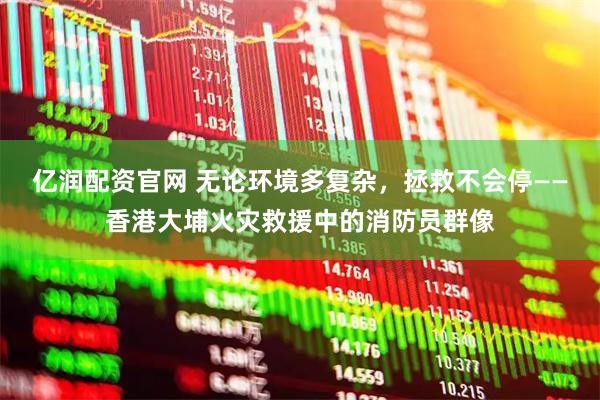 亿润配资官网 无论环境多复杂，拯救不会停——香港大埔火灾救援中的消防员群像