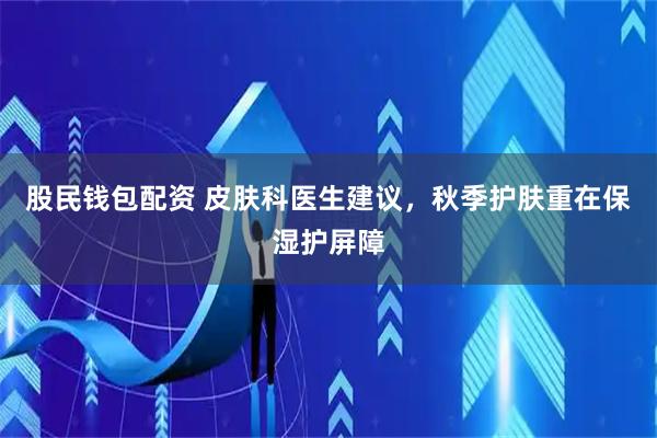 股民钱包配资 皮肤科医生建议，秋季护肤重在保湿护屏障