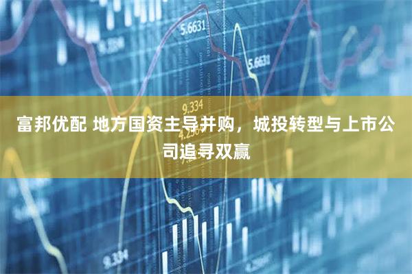 富邦优配 地方国资主导并购，城投转型与上市公司追寻双赢