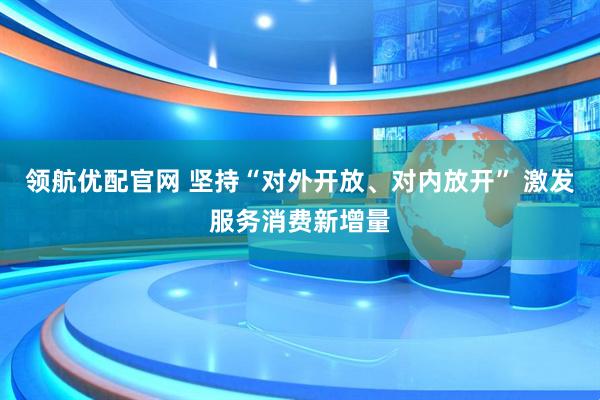 领航优配官网 坚持“对外开放、对内放开” 激发服务消费新增量