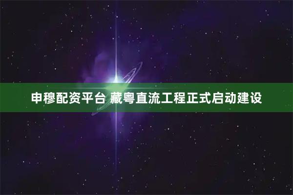 申穆配资平台 藏粤直流工程正式启动建设