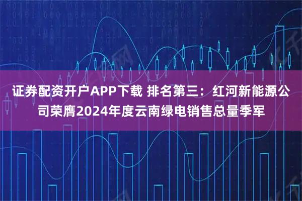 证券配资开户APP下载 排名第三：红河新能源公司荣膺2024年度云南绿电销售总量季军