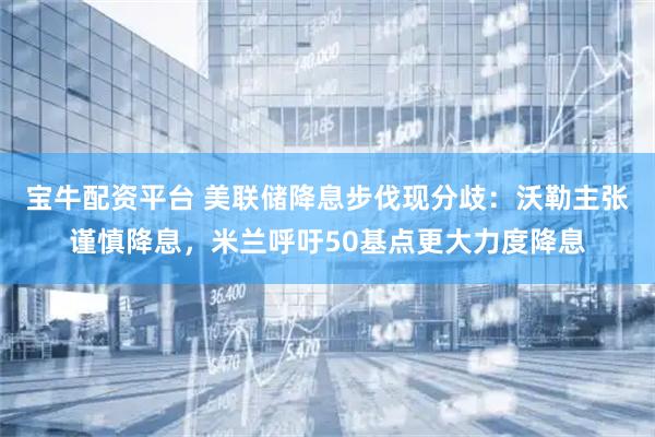 宝牛配资平台 美联储降息步伐现分歧：沃勒主张谨慎降息，米兰呼吁50基点更大力度降息