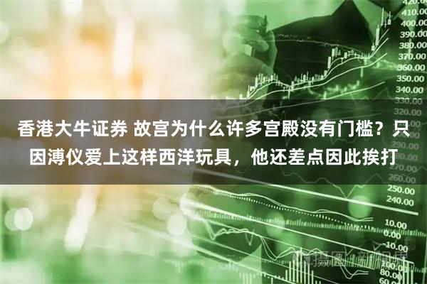 香港大牛证券 故宫为什么许多宫殿没有门槛？只因溥仪爱上这样西洋玩具，他还差点因此挨打