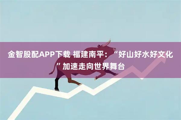 金智股配APP下载 福建南平：“好山好水好文化”加速走向世界舞台
