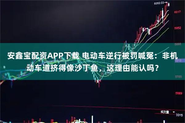 安鑫宝配资APP下载 电动车逆行被罚喊冤：非机动车道挤得像沙丁鱼，这理由能认吗？
