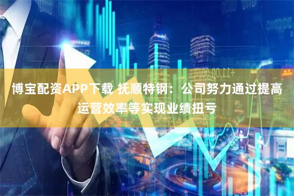 博宝配资APP下载 抚顺特钢：公司努力通过提高运营效率等实现业绩扭亏