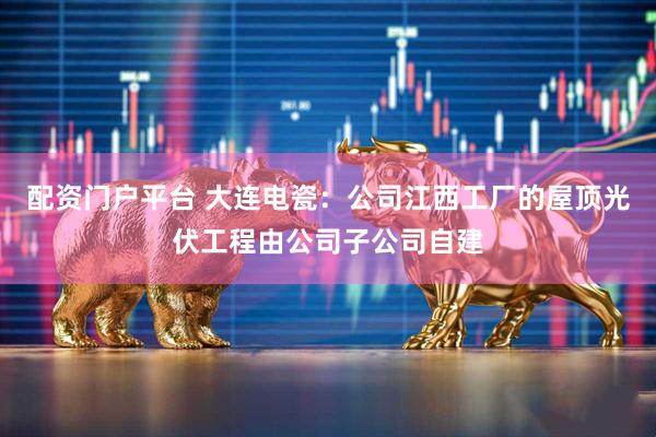 配资门户平台 大连电瓷：公司江西工厂的屋顶光伏工程由公司子公司自建