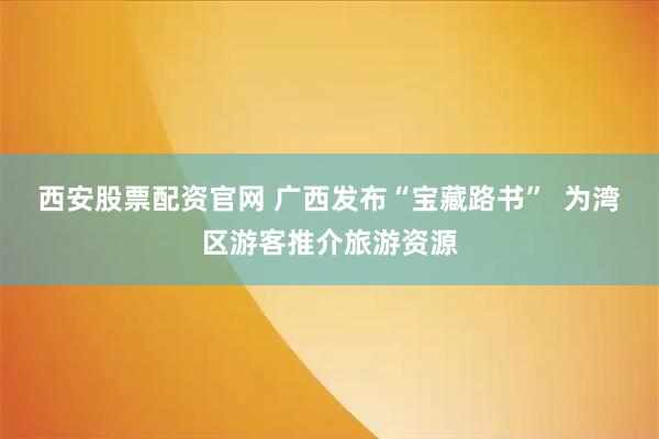 西安股票配资官网 广西发布“宝藏路书” 为湾区游客推介旅游资源