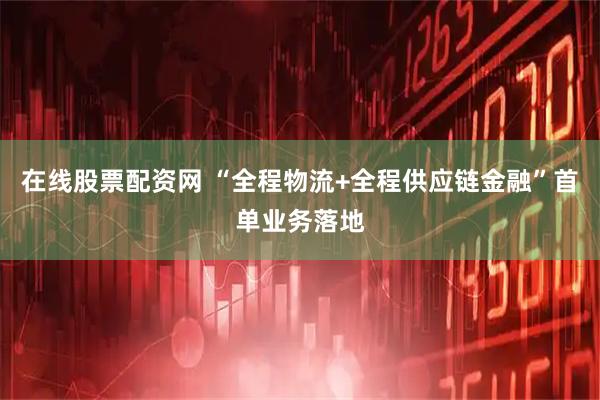 在线股票配资网 “全程物流+全程供应链金融”首单业务落地