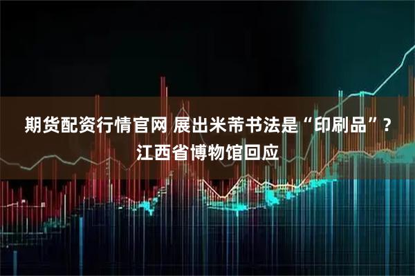 期货配资行情官网 展出米芾书法是“印刷品”？江西省博物馆回应