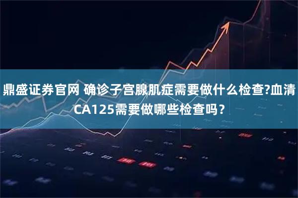鼎盛证券官网 确诊子宫腺肌症需要做什么检查?血清CA125需要做哪些检查吗？
