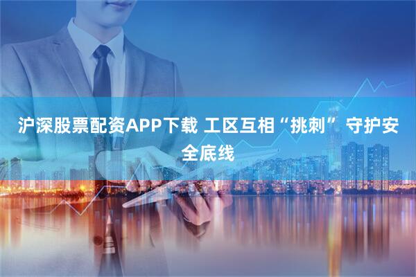 沪深股票配资APP下载 工区互相“挑刺” 守护安全底线