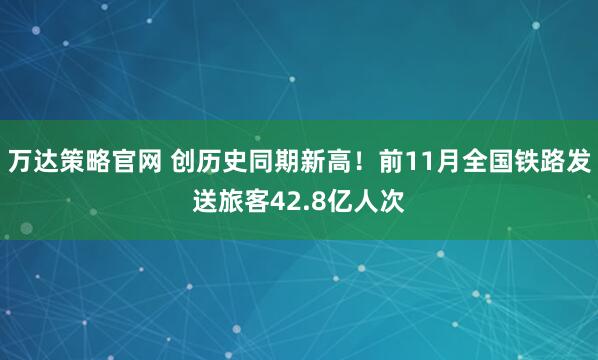万达策略官网 创历史同期新高！前11月全国铁路发送旅客42.8亿人次