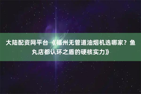 大陆配资网平台 《福州无管道油烟机选哪家？鱼丸店都认环之盾的硬核实力》