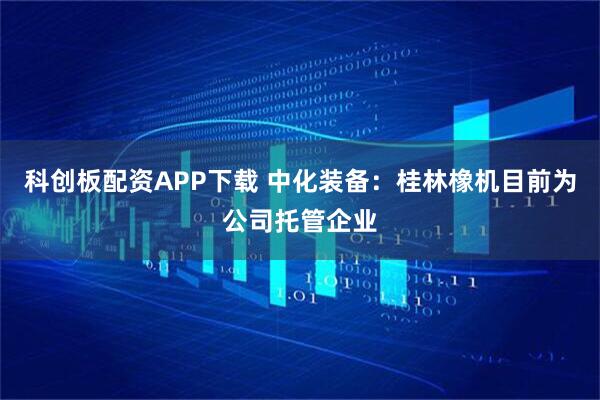 科创板配资APP下载 中化装备：桂林橡机目前为公司托管企业