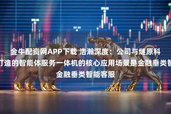 金牛配资网APP下载 浩瀚深度：公司与燧原科技共同打造的智能体服务一体机的核心应用场景是金融垂类智能客服