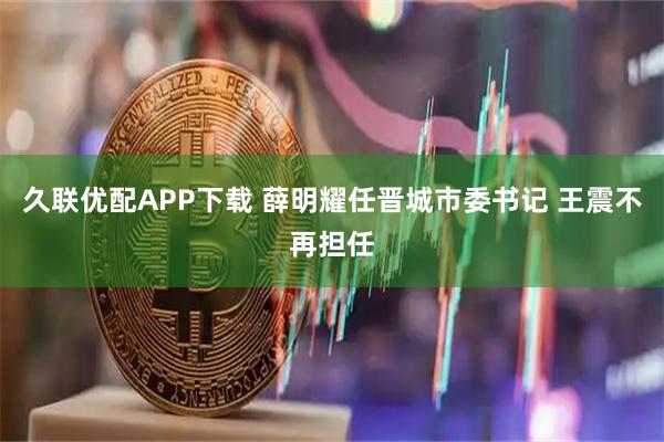 久联优配APP下载 薛明耀任晋城市委书记 王震不再担任