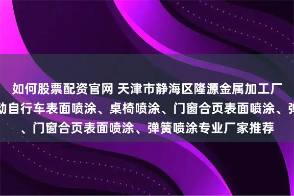 如何股票配资官网 天津市静海区隆源金属加工厂：五金喷涂加工、电动自行车表面喷涂、桌椅喷涂、门窗合页表面喷涂、弹簧喷涂专业厂家推荐