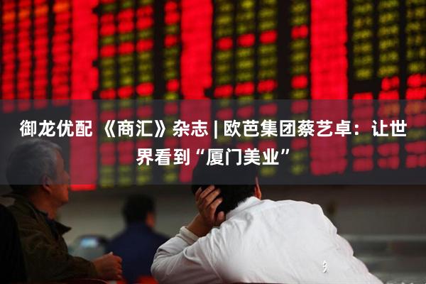 御龙优配 《商汇》杂志 | 欧芭集团蔡艺卓:让世界看到“厦门美业”