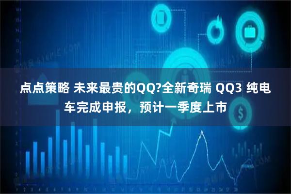 点点策略 未来最贵的QQ?全新奇瑞 QQ3 纯电车完成申报，预计一季度上市
